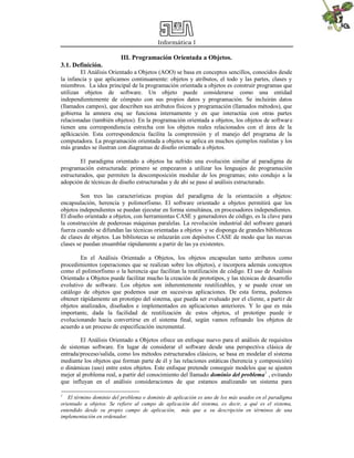 Informática I
III. Programación Orientada a Objetos.
3.1. Definición.
El Análisis Orientado a Objetos (AOO) se basa en conceptos sencillos, conocidos desde
la infancia y que aplicamos continuamente: objetos y atributos, el todo y las partes, clases y
miembros. La idea principal de la programación orientada a objetos es construir programas que
utilizan objetos de software. Un objeto puede considerarse como una entidad
independientemente de cómputo con sus propios datos y programación. Se incluirán datos
(llamados campos), que describen sus atributos físicos y programación (llamados métodos), que
gobierna la amnera enq ue funciona internamente y en que interactúa con otras partes
relacionadas (también objetos). En la programación orientada a objetos, los objetos de software
tienen una correspondiencia estrecha con los objetos reales relacionados con el área de la
aplkicación. Esta correspondencia facilita la comprensión y el manejo del programa de la
computadora. La programación orientada a objetos se aplica en muchos ejemplos realistas y los
más grandes se ilustran con diagramas de diseño orientado a objetos.
El paradigma orientado a objetos ha sufrido una evolución similar al paradigma de
programación estructurada: primero se empezaron a utilizar los lenguajes de programación
estructurados, que permiten la descomposición modular de los programas; esto condujo a la
adopción de técnicas de diseño estructuradas y de ahí se paso al análisis estructurado.
Son tres las características propias del paradigma de la orientación a objetos:
encapsulación, herencia y polimorfismo. El software orientado a objetos permitirá que los
objetos independientes se puedan ejecutar en forma simultánea, en procesadores independientes.
El diseño orientado a objetos, con herramientas CASE y generadores de código, es la clave para
la construcción de poderosas máquinas paralelas. La revolución industrial del software ganará
fuerza cuando se difundan las técnicas orientadas a objetos y se disponga de grandes bibliotecas
de clases de objetos. Las bibliotecas se enlazarán con depósitos CASE de modo que las nuevas
clases se puedan ensamblar rápidamente a partir de las ya existentes.
En el Análisis Orientado a Objetos, los objetos encapsulan tanto atributos como
procedimientos (operaciones que se realizan sobre los objetos), e incorpora además conceptos
como el polimorfismo o la herencia que facilitan la reutilización de código. El uso de Análisis
Orientado a Objetos puede facilitar mucho la creación de prototipos, y las técnicas de desarrollo
evolutivo de software. Los objetos son inherentemente reutilizables, y se puede crear un
catálogo de objetos que podemos usar en sucesivas aplicaciones. De esta forma, podemos
obtener rápidamente un prototipo del sistema, que pueda ser evaluado por el cliente, a partir de
objetos analizados, diseñados e implementados en aplicaciones anteriores. Y lo que es más
importante, dada la facilidad de reutilización de estos objetos, el prototipo puede ir
evolucionando hacia convertirse en el sistema final, según vamos refinando los objetos de
acuerdo a un proceso de especificación incremental.
El Análisis Orientado a Objetos ofrece un enfoque nuevo para el análisis de requisitos
de sistemas software. En lugar de considerar el software desde una perspectiva clásica de
entrada/proceso/salida, como los métodos estructurados clásicos, se basa en modelar el sistema
mediante los objetos que forman parte de él y las relaciones estáticas (herencia y composición)
o dinámicas (uso) entre estos objetos. Este enfoque pretende conseguir modelos que se ajusten
mejor al problema real, a partir del conocimiento del llamado dominio del problema1
, evitando
que influyan en el análisis consideraciones de que estamos analizando un sistema para
1
El término dominio del problema o dominio de aplicación es uno de los más usados en el paradigma
orientado a objetos. Se refiere al campo de aplicación del sistema, es decir, a qué es el sistema,
entendido desde su propio campo de aplicación, más que a su descripción en términos de una
implementación en ordenador.
 