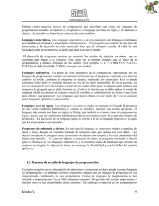 Informática IV
Unidad I. 6
Existen cuatro modelos básicos de computación que describen casi todos los lenguajes de
programación actuales: el imperativo, el aplicativo, el lenguaje con base en reglas y el orientado a
objetos. Se describe en forma breve cada uno de estos modelos.
Lenguajes imperativos. Los lenguajes imperativos o de procedimiento son lenguajes controlados
por mandatos u orientados a enunciados (instrucciones). Un programa se compone de una serie de
enunciados, y la ejecución de cada enunciado hace que el intérprete cambie el valor de una
localidad o más en su memoria, es decir, que pase a un nuevo estado.
El desarrollo de programas consiste en construir los estados de máquina sucesivos que se
necesitan para llegar a la solución. Ésta suele ser la primera imagen, que se tiene de la
programación, y muchos lenguajes de uso amplio (por ejemplo, C, C++, FORTRAN, ALGOL,
PL/I, Pascal, Ada, Smalltalk, COBOL) manejan este modelo.
Lenguajes aplicativos. Un punto de vista alternativo de la computación representado por un
lenguaje de programación consiste en examinar la función que el programa representa y no sólo los
cambios de estado conforme el programa se ejecuta, enunciado por enunciado. Esto se puede
conseguir observando el resultado deseado en vez de los datos disponibles. En otras palabras, en
vez de examinar la serie de estados a través de los cuales debe pasar la máquina para obtener una
respuesta, la pregunta que se debe formular es: ¿Cuál es la función que se debe aplicar al estado de
máquina inicial accediendo al conjunto inicial de variables y combinándolas en formas específicas
para obtener una respuesta? Los lenguajes que hacen énfasis en este punto de vista se conocen
como lenguajes aplicativos o funcionales.
Lenguajes base en reglas. Los lenguajes con base en reglas se ejecutan verificando la presencia
de una cierta condición habilitadora y, cuando se satisface, ejecutan una acción apropiada. El
lenguaje más común con base en reglas es Prolog, que también se conoce como de programación
lógico, puesto que las condiciones habilitadoras básicas son ciertas clases de expresiones lógicas de
predicados. La ejecución de un lenguaje reglas es similar a la de un lenguaje imperativo, excepto
que los enunciados no secuenciales.
Programación orientada a objetos. En este tipo de lenguaje, se construyen objetos complejos de
datos y luego designa un conjunto limitado de funciones para que operen con esos datos. Los
objetos complejos se designan como extensiones de objetos más simples y heredan propiedades del
objeto más sencillo. Al construir objetos a concretos de datos, un programa orientado a objetos
gana la eficiencia de los lenguajes imperativos, y al construir clases de funciones que utilizan un
conjunto restringido de objetos de datos, se construye la flexibilidad y confiabilidad del modelo
aplicativo.
1.3. Razones de estudio de lenguajes de programación.
Cualquier notación para la descripción de algoritmos y estructuras de datos puede llamarse lenguaje
de programación; sin embargo nosotros requerimos además que un lenguaje de programación sea
implementado (implantado) en una computadora. Cientos de lenguajes de programación se han
diseñado e implementado. Ya en 1969, Samment enumeró 120 que han sido usados ampliamente y
muchos otros se han desarrollados desde entonces . Sin embargo la mayoría de los programadores
 