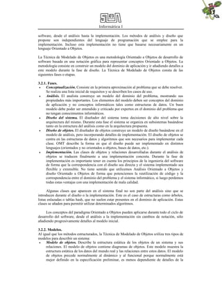 Informática I
software, desde el análisis hasta la implementación. Los métodos de análisis y diseño que
propone son independientes del lenguaje de programación que se emplee para la
implementación. Incluso esta implementación no tiene que basarse necesariamente en un
lenguaje Orientado a Objetos.
La Técnica de Modelado de Objetos es una metodología Orientado a Objetos de desarrollo de
software basada en una notación gráfica para representar conceptos Orientado a Objetos. La
metodología consiste en construir un modelo del dominio de aplicación y ir añadiendo detalles a
este modelo durante la fase de diseño. La Técnica de Modelado de Objetos consta de las
siguientes fases o etapas.
3.2.1. Fases.
 Conceptualización. Consiste en la primera aproximación al problema que se debe resolver.
Se realiza una lista inicial de requisitos y se describen los casos de uso.
 Análisis. El analista construye un modelo del dominio del problema, mostrando sus
propiedades más importantes. Los elementos del modelo deben ser conceptos del dominio
de aplicación y no conceptos informáticos tales como estructuras de datos. Un buen
modelo debe poder ser entendido y criticado por expertos en el dominio del problema que
no tengan conocimientos informáticos.
 Diseño del sistema. El diseñador del sistema toma decisiones de alto nivel sobre la
arquitectura del mismo. Durante esta fase el sistema se organiza en subsistemas basándose
tanto en la estructura del análisis como en la arquitectura propuesta.
 Diseño de objetos. El diseñador de objetos construye un modelo de diseño basándose en el
modelo de análisis, pero incorporando detalles de implementación. El diseño de objetos se
centra en las estructuras de datos y algoritmos que son necesarios para implementar cada
clase. OMT describe la forma en que el diseño puede ser implementado en distintos
lenguajes (orientados y no orientados a objetos, bases de datos, etc.).
 Implementación. Las clases de objetos y relaciones desarrolladas durante el análisis de
objetos se traducen finalmente a una implementación concreta. Durante la fase de
implementación es importante tener en cuenta los principios de la ingeniería del software
de forma que la correspondencia con el diseño sea directa y el sistema implementado sea
flexible y extensible. No tiene sentido que utilicemos Análisis Orientado a Objetos y
diseño Orientado a Objetos de forma que potenciemos la reutilización de código y la
correspondencia entre el dominio del problema y el sistema informático, si luego perdemos
todas estas ventajas con una implementación de mala calidad.
Algunas clases que aparecen en el sistema final no son parte del análisis sino que se
introducen durante el diseño o la implementación. Este es el caso de estructuras como árboles,
listas enlazadas o tablas hash, que no suelen estar presentes en el dominio de aplicación. Estas
clases se añaden para permitir utilizar determinados algoritmos.
Los conceptos del paradigma Orientado a Objetos pueden aplicarse durante todo el ciclo de
desarrollo del software, desde el análisis a la implementación sin cambios de notación, sólo
añadiendo progresivamente detalles al modelo inicial.
3.2.2. Modelos.
Al igual que los métodos estructurados, la Técnica de Modelado de Objetos utiliza tres tipos de
modelos para describir un sistema:
 Modelo de objetos. Describe la estructura estática de los objetos de un sistema y sus
relaciones. El modelo de objetos contiene diagramas de objetos. Este modelo muestra la
estructura estática de los datos del mundo real y las relaciones entre estos datos. El modelo
de objetos precede normalmente al dinámico y al funcional porque normalmente está
mejor definido en la especificación preliminar, es menos dependiente de detalles de la
 