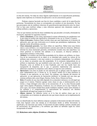 Informática I
el reloj del sistema. No todas las clases figuran explícitamente en la especificación preliminar,
algunas están implícitas en el dominio de aplicación o son de conocimiento general.
Podemos empezar haciendo una lista de clases candidatas a partir de la especificación
preliminar. Normalmente las clases se corresponden con nombres en este documento. No hay
que preocuparse aún de establecer relaciones de generalización/especialización entre las clases.
Esto se hace para reutilizar código y estas relaciones aparecen más claramente cuando se
definan atributos y operaciones.
Una vez que tenemos una lista de clases candidatas hay que proceder a revisarla, eliminando las
incorrectas, siguiendo los siguientes criterios:
 Clases redundantes. Si dos clases representan la misma información nos quedaremos con
la que tenga un nombre más significativa, eliminando la otra. (p. ej. Cliente y Usuario).
 Clases irrelevantes. Podemos haber incluido clases que sean importantes en el dominio de
aplicación, pero que sean irrelevantes en el sistema que pretendemos implementar. Esto
depende mucho del problema concreto.
 Clases demasiado generales. Las clases deben ser específicas. Deben tener unos límites
claros y unos atributos y un comportamiento comunes para todas las instancias. Debemos
eliminar las clases demasiado generales, normalmente creando otras más específicas. Las
clases genéricas se incluirán más adelante si es necesario, al observar atributos u
operaciones comunes a varias clases.
 Atributos. Los nombres que describen propiedades de los objetos son atributos, no clases.
Una de las características de un objeto es su identidad (aún cuando los valores de los
atributos sean comunes), y otra muy común es su existencia independiente. Los atributos
de un objeto no presentan estas dos propiedades. Si la existencia independiente de un
atributo es importante, hay que modelarlo como una clase. (P. ej. podemos considerar el
Despacho, como un atributo de la clase Empleado, pero esto nos impide hacer una
reasignación de despachos, por lo que, si queremos implementar esta operación,
deberemos considerar los despachos como objetos en lugar de como atributos).
 Operaciones. Una clase no puede ser una operación que se aplique sobre los objetos sin
tener independencia por sí misma (p. ej. en nuestro modelo de la línea telefónica la
Llamada es una operación, no una clase). Sin embargo, esto depende del dominio de
aplicación: en una aplicación de facturación telefónica, la Llamada será una clase que
contiene atributos tales como Origen, Destino, Fecha, Hora y Número de Pasos.
 Roles. El nombre de una clase debe depender de su naturaleza intrínseca y no del papel que
juegue en el sistema. Podemos agrupar varias clases en una, si intrínsecamente son lo
mismo, y luego distinguir estos roles en las asociaciones. (P. ej. La clase Persona puede
jugar varios papeles (Propietario, Conductor, etc.) en relación con la clase Vehículo. En
otros casos, una misma entidad física puede modelarse mediante varias clases distintas si
los atributos y el comportamiento (y especialmente las instancias) son distintos
dependiendo del papel que juegue en el sistema.
 Objetos internos. No debemos incluir en el la fase de análisis clases que no se
corresponden con el dominio de aplicación sino que tienen relación con la implementación
del sistema.
Una vez identificadas las clases debemos empezar a preparar el diccionario de datos del sistema.
Cada clase figurará como una entrada en el diccionario donde se define brevemente su
significado y las funciones que realiza. El diccionario de datos también contiene entradas para
las asociaciones, las operaciones y los atributos, que deben ser definidos según las vamos
incorporando al modelo.
3.3. Relaciones entre objetos (Estáticas y Dinámicas)
 