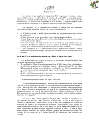 Informática I
La razón por la que la aplicación más popular de la programación orientada a objetos
hasta los últimos tiempos ha sido el diseño de interfaces de usuario (IU) es, en parte, la amplia
influencia de Smalltalk, que hacía hincapié en la interfaz de usario y en las aplicaciones de
automatización de oficinas desde los primeros días de Dynabook, y en parte, también, como
consecuencia de la complejidad de las interfaces gráficas de usuario típicas (GUI).
Los beneficios de la programación orientada a objetos que son aplicables
específicamente en la zona de los Interfaces de Usuario son como siguen:
 La facilidad con la cual es posible utilizar y reutilizar una interfaz congruente entre objetos
de “escritorio”.
 El hecho consistente en que las interfaces poseen relativamente pocas clases.
 El hecho de que la metáfora del escritorio se corresponde, de forma relativamente sencilla,
con la metáfora de los objetos.
 Como consecuencia del establecimiento de la tecnología en este aspecto, existe un
suministro abundante de bibliotecas útiles de objetos, y Smalltalk y otros lenguajes
incluyen, en la actualidad, algunas de estas características como estándares.
 La mera complejidad de lo GUI modernos hace que la programación orientada a objetos
sea una necesidad más que un lujo: si no existiese, entonces, los GUI se verían obligados a
inventarla.
3.6. Clase, Estructuras de datos abstractos y Tipos de datos abstractos.
En el análisis orientado a objetos, la estructura es un conjunto enlazado de objetos. Las
estructuras son de tres tipos principales:
 De clasificación.- Dícese de una estructura en forma de árbol o de red que está basada eb
las primitivas semánticas de inclusión (una clase de ) y de pertenencia (IsA) y que indica
la herencia puede rrealizar la especificación o la realización. Los objetos pueden participar
en más de una de estas estructuras, dando lugar a herencia múltiple.
 De composición.-
 De uso.- Dícese de la estructura de relaciones ecxistente entre clientes y servidores que
están conectados mediante el paso de mensajes.
Las asociaciones generales también dan lugar a estructuras.
Un tipo de datos abstractos (abstract data type, ADT) es una abstracción, similar a una
clase, que describe un conjunto de objetos en términos de una estructura de datos encapsulada u
oculta y las operaciones sobre esa estructura. Los tipos de datos abstractos pueden ser definidos
por el usuario al construir una aplicación, en lugar de ser construidos por el diseñador del
lenguaje subyacente. Los tipos de datos abstractos incluyen métodos. Por ejemplo un tipo de
datos abstractos que represente longitudes expresadas en unidades inglesas incluría métodos
para sumar pies y pulgadas.
Los tipos de datos abstractos (abstract data type, ADT) extienden el concepto de los
tipos definidos por el usuario (TDU), añadiendo el encapsulado. Los tipos de datos abstractos
contienen la representación y operaciones de un tipo de datos, sino que proporciona un muro de
protección que impide el uso inadecuado de sus objetos. Toda la interfaz ocurre a través de
operaciones definidas dentro del tipo de datos abstractos. Así las operaciones proporcionan un
medio bien definido para tener acceso a los objetos de un tipo de datos. Los tipos de datos
abstractos san a los objetos una interfaz pública a través de sus operaciones permitidas. Sin
embargo, las representaciones y el código ejecutable (el método) de cada operación son
privadas.
 