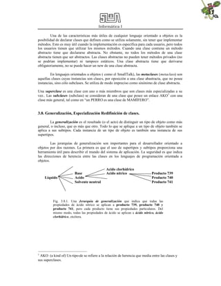 Informática I
Una de las características más útiles de cualquier lenguaje orientado a objetos es la
posibilidad de declarar clases que definen como se utiliza solamente, sin tener que implementar
métodos. Esto es muy útil cuando la implementación es específica para cada usuario, pero todos
los usuarios tienen que utilizar los mismos métodos. Cuando una clase contiene un método
abstracto tiene que declararse abstracta. No obstante, no todos los métodos de una clase
abstracta tienen que ser abstractos. Las clases abstractas no pueden tener métodos privados (no
se podrían implementar) ni tampoco estáticos. Una clase abstracta tiene que derivarse
obligatoriamente, no se puede hacer un new de una clase abstracta.
En lenguajes orientados a objetos ( como el SmallTalk), las metaclases (metaclass) son
aquellas clases cuyas instancias son clases, por oposición a una clase abastracta, que no posee
instancias, sino cólo subclases. Se utiliza de modo impreciso como sinónimo de clase abstracta.
Una superclase es una clase con uno o más miembros que son clases más especializadas a su
vez.. Las subclases (subclass) se consideran de una clase que posee un enlace AKO3
con una
clase más general, tal como en “un PERRO es una clase de MAMÍFERO”.
3.8. Generalización, Especialización Redifinición de clases.
La generalización es el resultado (o el acto) de distinguir un tipo de objeto como más
general, o incluso, que es más que otro. Todo lo que se aplique a un tipo de objeto también se
aplica a sus subtipos. Cada instancia de un tipo de objeto es también una instancia de sus
supertipos.
Las jerarquías de generalización son importantes para el desarrollador orientado a
objetos por dos razones. La primera es que el uso de supertipos y subtipos proporciona una
herramienta útil para describir el mundo del sistema de aplicación. La seguridad es que indica
las direcciones de herencia entre las clases en los lenguajes de programación orientada a
objetos.
Acido clorhídrico
Base Acido nítrico Producto 739
Líquido Acido Producto 740
Solvente neutral Producto 741
3
AKO (a kind of) Un-tipo-de se refiere a la relación de herencia que media entre las clases y
sus superclases.
Fig. 3.8.1. Una Jerarquía de generalización que indica que todas las
propiedades de ácido nítrico se aplican a producto 739, producto 740 y
producto 741, pero cada producto tiene sus propiedades particulares. Del
mismo modo, todas las propiedades de ácido se aplican a ácido nítrico, ácido
clorhídrico, etcétera.
 
