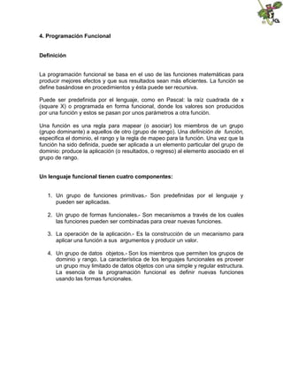 4. Programación Funcional
Definición
La programación funcional se basa en el uso de las funciones matemáticas para
producir mejores efectos y que sus resultados sean más eficientes. La función se
define basándose en procedimientos y ésta puede ser recursiva.
Puede ser predefinida por el lenguaje, como en Pascal: la raíz cuadrada de x
(square X) o programada en forma funcional, donde los valores son producidos
por una función y estos se pasan por unos parámetros a otra función.
Una función es una regla para mapear (o asociar) los miembros de un grupo
(grupo dominante) a aquellos de otro (grupo de rango). Una definición de función,
especifica el dominio, el rango y la regla de mapeo para la función. Una vez que la
función ha sido definida, puede ser aplicada a un elemento particular del grupo de
dominio: produce la aplicación (o resultados, o regreso) al elemento asociado en el
grupo de rango.
Un lenguaje funcional tienen cuatro componentes:
1. Un grupo de funciones primitivas.- Son predefinidas por el lenguaje y
pueden ser aplicadas.
2. Un grupo de formas funcionales.- Son mecanismos a través de los cuales
las funciones pueden ser combinadas para crear nuevas funciones.
3. La operación de la aplicación.- Es la construcción de un mecanismo para
aplicar una función a sus argumentos y producir un valor.
4. Un grupo de datos objetos.- Son los miembros que permiten los grupos de
dominio y rango. La característica de los lenguajes funcionales es proveer
un grupo muy limitado de datos objetos con una simple y regular estructura.
La esencia de la programación funcional es definir nuevas funciones
usando las formas funcionales.
 