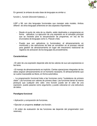 En general, la sintaxis de esta clase de lenguajes es similar a:
función (.. función 2(función1(datos))...)
LISP y ML son dos lenguajes funcionales que manejan este modelo. Ambos
difieren de otros lenguajes anteriores en dos aspectos importantes:
- Desde el punto de vista de su diseño, están destinados a programarse en
forma aplicativa. La ejecución de una expresión es el concepto principal
que se necesita para la secuenciación de programas, en vez de los
enunciados de lenguajes como C, Pascal o Ada.
- Puesto que son aplicativos (o funcionales), el almacenamiento en
montículos y las estructuras de lista se convierten en el proceso natural
para gestión de almacenamiento en lugar del mecanismo tradicional de
registros de activación de los lenguajes de procedimiento.
Características:
- El valor de una expresión depende sólo de los valores de sus sub-expresiones si
las tiene.
- El manejo de almacenamiento es implícito. Ciertas operaciones integradas de los
datos asignan almacenamiento en el momento necesario. El almacenamiento que
se vuelve inaccesible se libera, en forma automática.
- La programación funcional trata a las funciones como "ciudadanos de primera
clase". Las funciones son valores de primera clase. Las funciones tienen la misma
jerarquía que cualquier otro valor. Una función puede ser el valor de una
expresión, puede pasarse como argumento y puede colocarse en una estructura
de datos.
Paradigma funcional
• Aplicación y composición de funciones.
• Ejecutar un programa: evaluar una función.
• El orden de evaluación de las funciones no depende del programador (con
reservas).
 