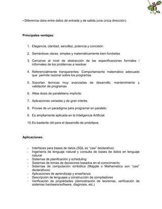 • Diferencia clara entre datos de entrada y de salida (una única dirección).
Principales ventajas:
1. Elegancia, claridad, sencillez, potencia y concisión
2. Semánticas claras, simples y matemáticamente bien fundadas
3. Cercanos al nivel de abstracción de las especificaciones formales /
informales de los problemas a resolver
4. Referencialmente transparentes: Comportamiento matemático adecuado
que permite razonar sobre los programas
5. Soportan técnicas muy avanzadas de desarrollo, mantenimiento y
validación de programas
6. Altas dosis de paralelismo implícito
7. Aplicaciones variadas y de gran interés
8. Provee de un paradigma para programar en paralelo.
9. Es ampliamente aplicada en la Inteligencia Artificial.
10.Es bastante útil para el desarrollo de prototipos.
Aplicaciones:
- Interfaces para bases de datos (SQL es “casi” declarativo)
- Ingeniería de lenguaje natural y consulta de bases de datos en lenguaje
natural
- Sistemas de planificación y scheduling
- Sistemas de tomas de decisiones basados en el conocimiento
- Sistemas de computación simbólica (Mapple o Mathematica son “casi”
declarativos)
- Aplicaciones de aprendizaje y enseñanza
- Descripción de lenguajes y construcción de compiladores
- Verificación de propiedades (demostración de teoremas, verificación de
sistemas hardware/software, diagnosis, etc.)
 