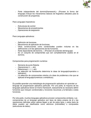 - Parte independiente del dominio(framework).-- (Proveen la forma del
lenguaje) Incluye los mecanismos básicos de lingüistica utilizados para la
construcción de programas.
Para Lenguajes imperativos:
- 
Estructuras de control
- Mecanismos de procedimientos
- 
Operaciones de asignación
Para Lenguajes aplicativos:
- 
Definición de funciones
- 
Mecanismos de aplicación de funciones.
- Otras construcciones como condicionales pueden incluirse en las
definiciones o en las aplicaciones de las funciones.
- Parte dependiente del dominio. -- (Proveen el contenido del lenguaje)
- Es un conjunto de componentes que son completamente usados en el
dominio.
Componentes para programación numérica:
- Números de punto flotante
- 
Operaciones (+, -, etc)
- 
Relaciones(=, <, >, etc)
- 
La selección de frameworks determina la clase de lenguaje(imperativo o
aplicativo).
- 
La selección de componentes orienta a la clase de problemas a los que se
aplicará el lenguaje(numéricos o simbólicos).
Es posible aprender una metodología de programación aplicativa sin aprender un
lenguaje de programación aplicativa particular. Por una parte, la mayoría de los
lenguajes aplicativos tienen el mismo framework, basicamente es necesario definir
funciones que incluyan condicionales y funciones recursivas y la llamada a estas
funciones.
Por otra parte, muchos lenguajes aplicativos proveen componentes similares. Los
componentes de un lenguaje aplicativo son tipos de datos propios de él y las
operaciones definidas sobre valores llegan a ser de estos tipos, y estos tipos de
datos pueden ser clasificados como atómicos (indivisibles) o compuestos
(estructuras de datos).
 
