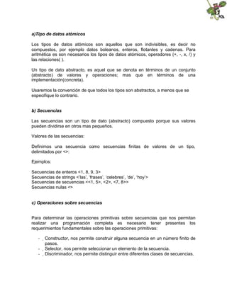 a)Tipo de datos atómicos
Los tipos de datos atómicos son aquellos que son indivisibles, es decir no
compuestos, por ejemplo datos boleanos, enteros, flotantes y cadenas. Para
aritmética es son necesarios los tipos de datos atómicos, operadores (+, -, x, /) y
las relaciones( ).
Un tipo de dato abstracto, es aquel que se denota en términos de un conjunto
(abstracto) de valores y operaciones; mas que en términos de una
implementación(concreta).
Usaremos la convención de que todos los tipos son abstractos, a menos que se
especifique lo contrario.
b) Secuencias
Las secuencias son un tipo de dato (abstracto) compuesto porque sus valores
pueden dividirse en otros mas pequeños.
Valores de las secuencias:
Definimos una secuencia como secuencias finitas de valores de un tipo,
delimitados por <>:
Ejemplos:
Secuencias de enteros <1, 8, 9, 3>
Secuencias de strings <’las’, ‘frases’, ‘celebres’, ‘de’, ‘hoy’>
Secuencias de secuencias <<1, 5>, <2>, <7, 8>>
Secuencias nulas <>
c) Operaciones sobre secuencias
Para determinar las operaciones primitivas sobre secuencias que nos permitan
realizar una programación completa es necesario tener presentes los
requerimientos fundamentales sobre las operaciones primitivas:
- 
Constructor, nos permite construir alguna secuencia en un número finito de
pasos.
- 
Selector, nos permite seleccionar un elemento de la secuencia.
- 
Discriminador, nos permite distinguir entre diferentes clases de secuencias.
 