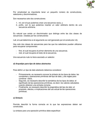 Por simplicidad es importante tener un pequeño número de constructores,
selectores y discriminadores.
Son necesarios solo dos constructores:
1. nil, con el que podemos crear una secuencia vacía, y
2. 
prefix, con la que podemos insertar un valor arbitrario dentro de una
secuencia arbitraria.
Es natural que exista un discriminador que distinga entre las dos clases de
secuencias creadas por los constructores:
null, el cual determina si el argumento es null (generado por el constructor nil).
Hay solo dos clases de secuencias para las que los selectores pueden utilizarse
para recuperar componentes:
- first, el cual recupera el primer elemento de una secuencia.
- rest, el cual recupera el resto de la secuencia.
Una secuencia nula no tiene asociado un selector.
d) Arquetipo para tipo de datos abstractos
Para definir un tipo de dato abstracto debemos considerar:
- Primeramente, es necesario conocer la sintaxis de los tipos de datos: las
constantes y operaciones primitivas del tipo de dato, y las reglas para
combinar estos.
- Segundo, es necesario describir la semántica de los tipos de datos: el
significado de las operaciones primitivas, es decir, los valores calculados
cuando obtienen una entrada correcta.
- Finalmente, es necesario describir la pragmática del tipo de dato: el
propósito, efectos, e implicaciones del uso actual de las operaciones
primitivas.
e) Sintaxis
Permite describir la forma correcta en la que las expresiones deben ser
construidas.
La sintaxis para una operación primitiva debe especificar:
 