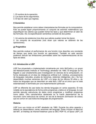 1. El nombre de la operación,
2. Los tipos de los argumentos.
3. El tipo de valor que regresa.
f) Semántica
Nos permite establecer como deben interpretarse las fórmulas por la computadora.
Esto se puede lograr proporcionando un conjunto de axiomas matemáticos que
especifiquen los valores que pueden tomar los tipos y que determinen el valor de
las formulas. Así, la especificación semántica consiste de dos partes:
1. Un axioma de existencia (nos dice que valores pueden tomar los tipos).
2. Un conjunto de ecuaciones (nos dicen que valores se obtienen de las
operaciones).
g) Pragmática
Nos permite evaluar el performance de una función (nos describe una constante
de tiempo que tarda una función en ejecutarse). También en esta sección
podemos discutir las limitaciones permisibles sobre las implementaciones de los
tipos de datos.
4.3. Introducción a LISP
LISP fue proyectado e implementado inicialmente por John McCarthy y un grupo
del Massachussets Institute of Technology alrededor de 1960. El lenguaje se ha
llegado a usar ampliamente para investigación en ciencias de la computación, en
forma destacada en el área de inteligencia artificial (LA: robótica, procesamiento
de lenguajes naturales, prueba de teoremas, sistemas inteligentes, etc.). Se han
desarrollado muchas versiones de LISP a lo largo de los últimos 30 años y, de
todos los lenguajes que se describen en este libro, LISP es el único que no está
estandarizado ni dominado por una implementación particular.
LISP es diferente de casi todos los demás lenguajes en varios aspectos. El más
notable es la equivalencia de forma entre programas y datos en el lenguaje, la cual
permite ejecutar estructuras de datos como programas y modificar programas
como datos. Otra característica destacada es la fuerte dependencia de la
recursión como estructura de control, en vez de la iteración (formación de ciclos)
que es común en casi todos los lenguajes de programación.
Historia
LISP tuvo sus inicios en el MIT alrededor de 1960. Durante los años sesenta y
setenta se desarrollaron varias versiones del lenguaje. Éstas incluian el MacLisp
del MIT, el Interlisp de WarrenTeitelman para la DEC PDP-10, el Spice LISP y el
 