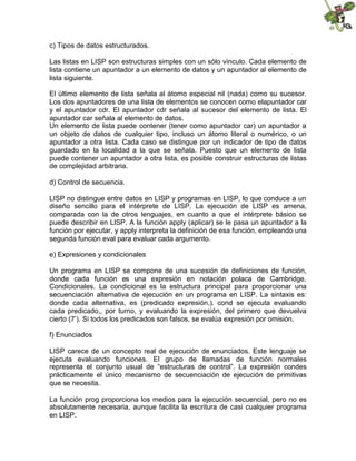 c) Tipos de datos estructurados.
Las listas en LISP son estructuras simples con un sólo vínculo. Cada elemento de
lista contiene un apuntador a un elemento de datos y un apuntador al elemento de
lista siguiente.
El último elemento de lista señala al átomo especial nil (nada) como su sucesor.
Los dos apuntadores de una lista de elementos se conocen como elapuntador car
y el apuntador cdr. El apuntador cdr señala al sucesor del elemento de lista. El
apuntador car señala al elemento de datos.
Un elemento de lista puede contener (tener como apuntador car) un apuntador a
un objeto de datos de cualquier tipo, incluso un átomo literal o numérico, o un
apuntador a otra lista. Cada caso se distingue por un indicador de tipo de datos
guardado en la localidad a la que se señala. Puesto que un elemento de lista
puede contener un apuntador a otra lista, es posible construir estructuras de listas
de complejidad arbitraria.
d) Control de secuencia.
LISP no distingue entre datos en LISP y programas en LISP, lo que conduce a un
diseño sencillo para el intérprete de LISP. La ejecución de LISP es amena,
comparada con la de otros lenguajes, en cuanto a que el intérprete básico se
puede describir en LISP. A la función apply (aplicar) se le pasa un apuntador a la
función por ejecutar, y apply interpreta la definición de esa función, empleando una
segunda función eval para evaluar cada argumento.
e) Expresiones y condicionales
Un programa en LISP se compone de una sucesión de definiciones de función,
donde cada función es una expresión en notación polaca de Cambridge.
Condicionales. La condicional es la estructura principal para proporcionar una
secuenciación alternativa de ejecución en un programa en LISP. La sintaxis es:
donde cada alternativa, es (predicado expresión,). cond se ejecuta evaluando
cada predicado,, por turno, y evaluando la expresión, del primero que devuelva
cierto (7’). Si todos los predicados son falsos, se evalúa expresión por omisión.
f) Enunciados
LISP carece de un concepto real de ejecución de enunciados. Este lenguaje se
ejecuta evaluando funciones. El grupo de llamadas de función normales
representa el conjunto usual de “estructuras de control”. La expresión condes
prácticamente el único mecanismo de secuenciación de ejecución de primitivas
que se necesita.
La función prog proporciona los medios para la ejecución secuencial, pero no es
absolutamente necesaria, aunque facilita la escritura de casi cualquier programa
en LISP.
 