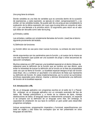 Una prog tiene la sintaxis:
Donde variables es una lista de variables que es conocida dentro de la sucesión
de expresiones, y cada expresión, se ejecuta en orden. (progn(expresión1)...) es
similar, sin las variables locales. Se puede salir de una prog ya sea completando la
evaluación de la última expresión (en cuyo caso la prog tiene en conjunto el valor
ni!) o por una llamada a la primitiva return. El argumento para return es el valor
que debe ser devuelto como valor de la prog.
g) Entrada y salida
Las entradas y salidas son simplemente llamadas de función. (read) lee el átomo
siguiente proveniente del teclado.
h) Definición de funciones
La función defun se usa para crear nuevas funciones. La sintaxis de esta función
es:
donde argumentos son los parámetros para la función, y el cuerpo de la misma es
una sola expresión (que puede ser una sucesión de progn u otras secuencias de
ejecución complejas).
Muchos sistemas en LISP reservan una localidad especial en el átomo (bloque de
cabecera) para la definición de la función que se nombra con ese átomo, para
evitar la necesidad de buscar la definición de la función en la lista de propiedades
cada vez que se llama la función. La localidad especial designa el tipo de función
(expr,fexpr, etc.) y contiene un apuntador a la estructura de listas que representa
su definición de función. En estas implementaciones, por lo común se suministran
primitivas especiales para obtener, insertar y eliminar directamente una definición
de función de la localidad especial.
4.4. Introducción a ML
ML es un lenguaje aplicativo con programas escritos en el estilo de C o Pascal.
Sin embargo, es un lenguaje aplicativo con un concepto avanzado del tipo de
datos. ML maneja polimorfismo y, a través de su sistema de tipos, maneja
abstracciones de datos. El lenguaje base es relativamente compacto, en especial
si se compara con la definición de un lenguaje como Ada. Sin embargo, la
capacidad de ampliación de sus tipos le confiere un gran poder para desarrollar
programas complejos.
Incluye excepciones, programación imperativa y funcional, especificaciones con
base en reglas y casi todos los conceptos que se han presentado en otros
lenguajes de este libro.
 