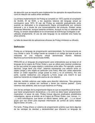de ejecución que se requería para implementar los ejemplos de especificaciones
como la relación de vuelos antes señalada.
La primera implementación de Prolog se completó en 1972 usando el compilador
de ALGOL W de Wirth, y los aspectos básicos del lenguaje actual se
concluyeron para 1973. El uso del Prolog se extendió gradualmente entre
quienes se dedicaban a la programación lógica principalmente por contacto
personal y no a través de una comercialización del producto. Existen varias
versiones diferentes, aunque bastante similares. Aunque no hay un estándar del
Prolog, la versión desarrollada en la Universidad de Edimburgo ha llegado a ser
utilizada ampliamente. El uso de este lenguaje no se extendió sino hasta los
años ochenta.
La falta de desarrollo de aplicaciones eficaces de Prolog inhibieron su difusión.
Definición
Prolog es un lenguaje de programación seminterpretado. Su funcionamiento es
muy similar a Java. El codigo fuente se compila a un código de byte el cuál se
interpreta en una máquina virtual denominada Warren Abstract
Machine (comúnmente denominada WAM).
PROLOG es un lenguaje de programación para ordenadores que se basa en el
lenguaje de la Lógica de Primer Orden y que se utiliza para resolver problemas
en los que entran en juego objetos y relaciones entre ellos. Por ejemplo, cuando
decimos "Jorge tiene una moto", estamos expresando una relación entre un
objeto (Jorge) y otro objeto en particular (una moto). Más aún, estas relaciones
tienen un orden específico (Jorge posee la moto y no al contrario). Por otra
parte, cuando realizamos una pregunta (¿Tiene Jorge una moto?) lo que
estamos haciendo es indagando acerca de una relación.
Además, también solemos usar reglas para describir relaciones: "dos personas
son hermanas si ambas son hembras y tienen los mismos padres". Como
veremos más adelante, esto es lo que hacemos en Prolog.
Una de las ventajas de la programación lógica es que se especifica qué se tiene
que hacer (programación declarativa), y no cómo se debe hacer (programación
imperativa). A pesar de esto, Prolog incluye algunos predicados predefinidos
meta-lógicos, ajenos al ámbito de la Lógica de Primer Orden, (var, nonvar, ==,
...), otros extra-lógicos, que tienen un efecto lateral, (write, get, ...) y un tercer
grupo que nos sirven para expresar información de control de como realizar
alguna tarea ( el corte, ... ).
Por tanto, Prolog ofrece un sistema de programación práctico que tiene algunas
de las ventajas de claridad y declaratividad que ofrecería un lenguaje de
 