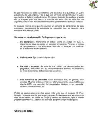 lo que indica que se está especificando una ciudad X, a la cual llega un vuelo
proveniente de Los Ángeles, y de la que sale un vuelo para Baltimore, y el vuelo
con destino a Baltimore sale al menos 30 minutos después de que llega el vuelo
de los Ángeles para dar tiempo a cambiar de avión. No se especifica un
algoritmo; sólo se han indicado las condiciones para tener una solución correcta.
El lenguaje mismo, si se puede enunciar un conjunto de condiciones de esta
naturaleza, suministrará la secuencia de ejecución que se necesita para
encontrar el vuelo apropiado.
Un entorno de desarrollo Prolog se compone de:
 Un compilador. Transforma el código fuente en código de byte. A
diferencia de Java, no existe un standard al respecto. Por eso, el codigo
de byte generado por un entorno de desarrollo no tiene por que funcionar
en el intérprete de otro entorno.
 Un intérprete. Ejecuta el código de byte.
 Un shell o top-level. Se trata de una utilidad que permite probar los
programas, depurarlos, etc. Su funcionamiento es similar a los interfaces
de línea de comando de los sistemas operativos.
 Una biblioteca de utilidades. Estas bibliotecas son, en general, muy
amplias. Muchos entornos incluyen (afortunadamente) unas bibliotecas
standard-ISO que permiten funcionalidades básicas como manipular
cadenas, entrada/salida, etc.
Prolog es aproximadamente diez veces más lento que el lenguaje C. Pero
también hemos de admitir que un programa en Prolog ocupa aproximadamente
diez veces menos, en líneas de código y tiempo de desarrollo, que el mismo
programa escrito en C. Además las técnicas de optimización de código en
Objetos de datos
 