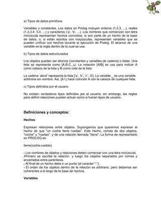 a) Tipos de datos primitivos
Variables y constantes. Los datos en Prolog incluyen enteros (1,2,3, ...), reales
(1.2,3.4, 5.4, ...) y caracteres (‘a’, ‘b’, ...). Los nombres que comienzan con letra
minúscula representan hechos concretos, si son parte de un hecho de la base
de datos, o, si están escritos con mayúsculas, representan variables que se
pueden unificar con hechos durante la ejecución de Prolog. El alcance de una
variable es la regla dentro de la cual se usa.
b) Tipos de datos estructurados
Los objetos pueden ser átomos (constantes y variables de cadena) o listas. Una
lista se representa como [A,B,C,..jJ. La notación [AIB] se usa para indicar A
como cabeza de la lista y B como cola de la lista:
La cadena ‘abcd’ representa la lista [‘a’, ‘b’, ‘c’, ‘d’]. La variable _ es una variable
arbitraria sin nombre. Así, [A l j hace coincidir A con la cabeza de cualquier lista.
c) Tipos definidos por el usuario
No existen verdaderos tipos definidos por el usuario; sin embargo, las reglas
para definir relaciones pueden actuar como si fueran tipos de usuario.
Definiciones y conceptos:
Hechos
Expresan relaciones entre objetos. Supongamos que queremos expresar el
hecho de que "un coche tiene ruedas". Este hecho, consta de dos objetos,
"coche" y "ruedas", y de una relación llamada "tiene". La forma de representarlo
en PROLOG es:
tiene(coche,ruedas).
- 
Los nombres de objetos y relaciones deben comenzar con una letra minúscula.
-
Primero se escribe la relación, y luego los objetos separados por comas y
encerrados entre paréntesis.
- 
Al final de un hecho debe ir un punto (el caracter ".").
- El orden de los objetos dentro de la relación es arbitrario, pero debemos ser
coherentes a lo largo de la base de hechos.
Variables
 