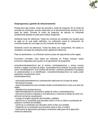Subprogramas y gestión de almacenamiento
Prolog tiene dos modos: modo de consulta y modo de pregunta. En el modo de
consulta se introducen nuevas relaciones en el almacenamiento dinámico de la
base de datos. Durante el modo de pregunta, se ejecuta un intérprete
simplemente basado en pilas para evaluar preguntas.
Ambiente local de referencia. Todos los nombres de variables son locales para
la regla en la cual están definidos. La unificación prevé la interacción de
nombres locales de una regla con los nombres de otra regla.
Ambiente común de referencia. Todos los datos son compartidos. No existe un
verdadero concepto de ambiente local o global de referencia.
Paso de parámetros. La unificación prevé el paso de argumentos entre reglas.
Funciones normales. Casi todos los sistemas en Prolog incluyen varias
funciones integradas para ayudar en la generación de programas:
consult(nombredearchivo) lee el archivo nombredearchivo y anexa nuevos
hechos y reglas a la base de datos. nombredearchivo también se puede escribir
como ‘nombredearchiv ‘si el nombre del archivo. contiene caracteres incrustados
no pertenecientes a un identificador. consult(nombredearchivo) se suele poder
especificar simplemente como
[nombredearchivo].
· reconsult(nombredearchivo) sobreescribe relaciones en la base de datos.
· fail siempre fracasa.
· see(nombredearchivo) lee entradas desde nombredearchivo como una serie de
reglas.
· write(término) escribe término.
· tell(nombredearchivo) reorienta la salida de write a nombredearchivo.
· told cierra el archivo respecto a una tell previa y reorienta la salida de write a la
terminal normal de visualización.
· nl pasa al renglón siguiente (de entradas y salidas).
· atom(X) es un predicado que devuelve cierto si X es un átomo (constantes de
cadena o nombres de variable).
· var(X) es un predicado que devuelve cierto si Xes una variable.
· integer(X) es un predicado que devuelve cierto si Xes un entero.
· trace activa la depuración porrastreo mostrando cada paso de la ejecución.
notrace la desactiva.
 