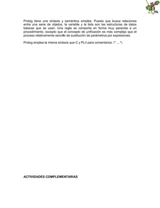 Prolog tiene una sintaxis y semántica simples. Puesto que busca relaciones
entre una serie de objetos, la variable y la lista son las estructuras de datos
básicas que se usan. Una regla se comporta en forma muy parecida a un
procedimiento, excepto que el concepto de unificación es más complejo que el
proceso relativamente sencillo de sustitución de parámetros por expresiones.
Prolog emplea la misma sintaxis que C y PL/I para comentarios: /* ... */.
ACTIVIDADES COMPLEMENTARIAS
 