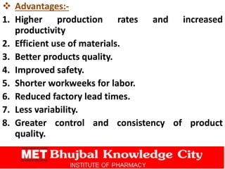  Advantages:-
1. Higher production rates and increased
productivity
2. Efficient use of materials.
3. Better products quality.
4. Improved safety.
5. Shorter workweeks for labor.
6. Reduced factory lead times.
7. Less variability.
8. Greater control and consistency of product
quality.
 