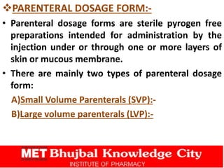 PARENTERAL DOSAGE FORM:-
• Parenteral dosage forms are sterile pyrogen free
preparations intended for administration by the
injection under or through one or more layers of
skin or mucous membrane.
• There are mainly two types of parenteral dosage
form:
A)Small Volume Parenterals (SVP):-
B)Large volume parenterals (LVP):-
 