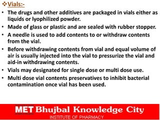Vials:-
• The drugs and other additives are packaged in vials either as
liquids or lyophilized powder.
• Made of glass or plastic and are sealed with rubber stopper.
• A needle is used to add contents to or withdraw contents
from the vial.
• Before withdrawing contents from vial and equal volume of
air is usually injected into the vial to pressurize the vial and
aid-in withdrawing contents.
• Vials may designated for single dose or multi dose use.
• Multi dose vial contents preservatives to inhibit bacterial
contamination once vial has been used.
 