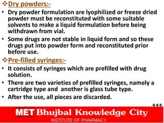 Dry powders:-
• Dry powder formulation are lyophilized or freeze dried
powder must be reconstituted with some suitable
solvents to make a liquid formulation before being
withdrawn from vial.
• Some drugs are not stable in liquid form and so these
drugs put into powder form and reconstituted prior
before use.
Pre-filled syringes:-
• It consists of syringes which are prefilled with drug
solution.
• There are two varieties of prefilled syringes, namely a
cartridge type and another is glass tube type.
• After the use, all pieces are discarded.
+++
 
