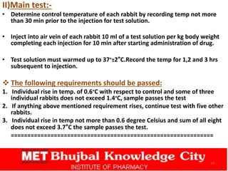 II)Main test:-
• Determine control temperature of each rabbit by recording temp not more
than 30 min prior to the injection for test solution.
• Inject into air vein of each rabbit 10 ml of a test solution per kg body weight
completing each injection for 10 min after starting administration of drug.
• Test solution must warmed up to 37°±2°C.Record the temp for 1,2 and 3 hrs
subsequent to injection.
 The following requirements should be passed:
1. Individual rise in temp. of 0.6°C with respect to control and some of three
individual rabbits does not exceed 1.4°C, sample passes the test
2. If anything above mentioned requirement rises, continue test with five other
rabbits.
3. Individual rise in temp not more than 0.6 degree Celsius and sum of all eight
does not exceed 3.7°C the sample passes the test.
=============================================================
24
 