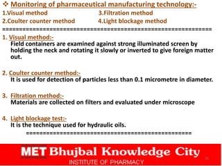  Monitoring of pharmaceutical manufacturing technology:-
1.Visual method 3.Filtration method
2.Coulter counter method 4.Light blockage method
==============================================================
1. Visual method:-
Field containers are examined against strong illuminated screen by
holding the neck and rotating it slowly or inverted to give foreign matter
out.
2. Coulter counter method:-
It is used for detection of particles less than 0.1 micrometre in diameter.
3. Filtration method:-
Materials are collected on filters and evaluated under microscope
4. Light blockage test:-
It is the technique used for hydraulic oils.
=================================================
25
 