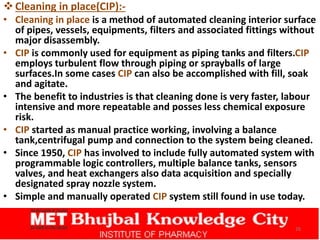 Cleaning in place(CIP):-
• Cleaning in place is a method of automated cleaning interior surface
of pipes, vessels, equipments, filters and associated fittings without
major disassembly.
• CIP is commonly used for equipment as piping tanks and filters.CIP
employs turbulent flow through piping or sprayballs of large
surfaces.In some cases CIP can also be accomplished with fill, soak
and agitate.
• The benefit to industries is that cleaning done is very faster, labour
intensive and more repeatable and posses less chemical exposure
risk.
• CIP started as manual practice working, involving a balance
tank,centrifugal pump and connection to the system being cleaned.
• Since 1950, CIP has involved to include fully automated system with
programmable logic controllers, multiple balance tanks, sensors
valves, and heat exchangers also data acquisition and specially
designated spray nozzle system.
• Simple and manually operated CIP system still found in use today.
26
 