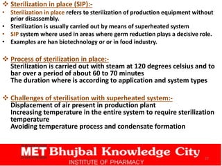  Sterilization in place (SIP):-
• Sterilization in place refers to sterilization of production equipment without
prior disassembly.
• Sterilization is usually carried out by means of superheated system
• SIP system where used in areas where germ reduction plays a decisive role.
• Examples are han biotechnology or or in food industry.
 Process of sterilization in place:-
Sterilization is carried out with steam at 120 degrees celsius and to
bar over a period of about 60 to 70 minutes
The duration where is according to application and system types
 Challenges of sterilisation with superheated system:-
Displacement of air present in production plant
Increasing temperature in the entire system to require sterilization
temperature
Avoiding temperature process and condensate formation
27
 