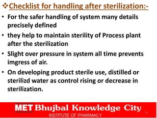 Checklist for handling after sterilization:-
• For the safer handling of system many details
precisely defined
• they help to maintain sterility of Process plant
after the sterilization
• Slight over pressure in system all time prevents
imgress of air.
• On developing product sterile use, distilled or
sterilizd water as control rising or decrease in
sterilization.
28
 
