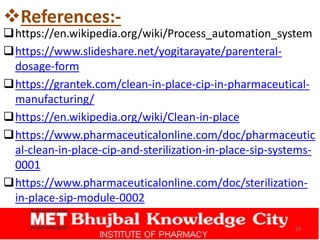 References:-
https://en.wikipedia.org/wiki/Process_automation_system
https://www.slideshare.net/yogitarayate/parenteral-
dosage-form
https://grantek.com/clean-in-place-cip-in-pharmaceutical-
manufacturing/
https://en.wikipedia.org/wiki/Clean-in-place
https://www.pharmaceuticalonline.com/doc/pharmaceutic
al-clean-in-place-cip-and-sterilization-in-place-sip-systems-
0001
https://www.pharmaceuticalonline.com/doc/sterilization-
in-place-sip-module-0002
29
 