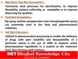 3. High Shear And Wet Granulation:-
Commonly used processes for densification, to improve
flowability, content uniformity, or wettability or to improve
dispersing the qualities.
4. Fluid Bed Granulation:-
Top spray, bottom spray(wurster) and rotary(tangential spray)
are commonly used in the food and pharmaceutical
industries.
5. Hot Melt Extrusion:-
Utilised in pharmaceutical processing to enable the delievery
of drugs with poor solubility and bioavailability of a
particular interst is the use of HME to disperse active
pharmaceutical ingredients in a mattrix at the molecular
level, thus forming solid solutions.
 