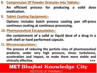 8. Compression Of Powder Granules Into Tablets:-
An efficient process for producing a solid dose
medication.
9. Tablet Coating Equipment:-
Options includes batch process coating pan off-press
continous coating at continous processing.
10. Pharmaceutical Encapsulation:-
the containment of a solid or liquid dose of a drug in a
soft shell or hard performed capsule.
11. Microencapsulation:-
The process of reducing the particle sizes of pharmaceutical
products, under very high pressure, shear, turbulance,
acceleration and impact, to make them more stable and
clinically effective. +++
 