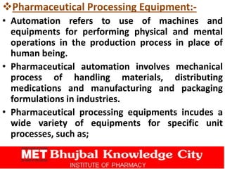 Pharmaceutical Processing Equipment:-
• Automation refers to use of machines and
equipments for performing physical and mental
operations in the production process in place of
human being.
• Pharmaceutical automation involves mechanical
process of handling materials, distributing
medications and manufacturing and packaging
formulations in industries.
• Pharmaceutical processing equipments incudes a
wide variety of equipments for specific unit
processes, such as;
 