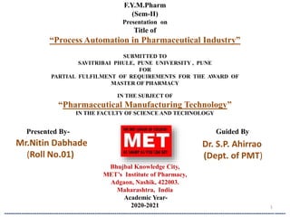 F.Y.M.Pharm
(Sem-II)
Presentation on
Title of
“Process Automation in Pharmaceutical Industry”
SUBMITTED TO
SAVITRIBAI PHULE, PUNE UNIVERSITY , PUNE
FOR
PARTIAL FULFILMENT OF REQUIREMENTS FOR THE AWARD OF
MASTER OF PHARMACY
IN THE SUBJECT OF
“Pharmaceutical Manufacturing Technology”
IN THE FACULTY OF SCIENCE AND TECHNOLOGY
Bhujbal Knowledge City,
MET’s Institute of Pharmacy,
Adgaon, Nashik, 422003.
Maharashtra, India
Academic Year-
2020-2021
----------------------------------------------------------------------------------------------------------------------------------
1
Presented By- Guided By
Mr.Nitin Dabhade
(Roll No.01)
Dr. S.P. Ahirrao
(Dept. of PMT)
 