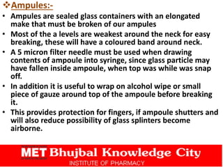 Ampules:-
• Ampules are sealed glass containers with an elongated
make that must be broken of our ampules
• Most of the a levels are weakest around the neck for easy
breaking, these will have a coloured band around neck.
• A 5 micron filter needle must be used when drawing
contents of ampoule into syringe, since glass particle may
have fallen inside ampoule, when top was while was snap
off.
• In addition it is useful to wrap on alcohol wipe or small
piece of gauze around top of the ampoule before breaking
it.
• This provides protection for fingers, if ampoule shutters and
will also reduce possibility of glass splinters become
airborne.
 