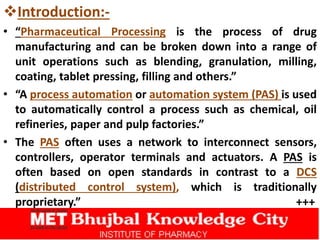 Introduction:-
• “Pharmaceutical Processing is the process of drug
manufacturing and can be broken down into a range of
unit operations such as blending, granulation, milling,
coating, tablet pressing, filling and others.”
• “A process automation or automation system (PAS) is used
to automatically control a process such as chemical, oil
refineries, paper and pulp factories.”
• The PAS often uses a network to interconnect sensors,
controllers, operator terminals and actuators. A PAS is
often based on open standards in contrast to a DCS
(distributed control system), which is traditionally
proprietary.” +++
 