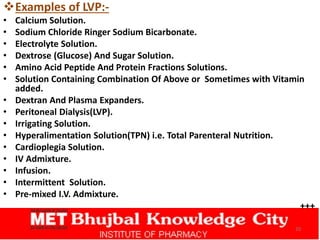 Examples of LVP:-
• Calcium Solution.
• Sodium Chloride Ringer Sodium Bicarbonate.
• Electrolyte Solution.
• Dextrose (Glucose) And Sugar Solution.
• Amino Acid Peptide And Protein Fractions Solutions.
• Solution Containing Combination Of Above or Sometimes with Vitamin
added.
• Dextran And Plasma Expanders.
• Peritoneal Dialysis(LVP).
• Irrigating Solution.
• Hyperalimentation Solution(TPN) i.e. Total Parenteral Nutrition.
• Cardioplegia Solution.
• IV Admixture.
• Infusion.
• Intermittent Solution.
• Pre-mixed I.V. Admixture.
+++
20
 