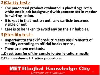 2)Clarity test:-
• The parenteral product evaluated is placed against a
white and black background with concern set in motion
in swirling action.
• It is kept in that motion until any particle becomes
visible or not.
• Care is to be taken to avoid any on the air bubbles.
3)Sterility test:-
• Important to check if product meets requirements of
sterility according to official books or not .
• There are two methods.
1.Direct transfer of the sample to sterile culture media
2.The membrane filtration procedure.
22
 