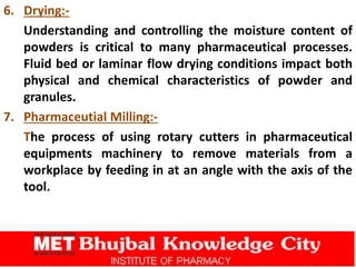 6. Drying:-
Understanding and controlling the moisture content of
powders is critical to many pharmaceutical processes.
Fluid bed or laminar flow drying conditions impact both
physical and chemical characteristics of powder and
granules.
7. Pharmaceutial Milling:-
The process of using rotary cutters in pharmaceutical
equipments machinery to remove materials from a
workplace by feeding in at an angle with the axis of the
tool.
 