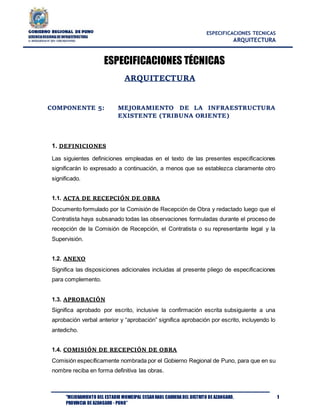 ESPECIFICACIONES TECNICAS
ARQUITECTURA
"MEJORAMIENTO DEL ESTADIO MUNICIPAL CESARRAUL CARRERA DEL DISTRITO DE AZANGARO,
PROVINCIA DE AZANGARO - PUNO”
1
ESPECIFICACIONES TÉCNICAS
ARQUITECTURA
COMPONENTE 5: MEJORAMIENTO DE LA INFRAESTRUCTURA
EXISTENTE (TRIBUNA ORIENTE)
1. DEFINICIONES
Las siguientes definiciones empleadas en el texto de las presentes especificaciones
significarán lo expresado a continuación, a menos que se establezca claramente otro
significado.
1.1. ACTA DE RECEPCIÓN DE OBRA
Documento formulado por la Comisión de Recepción de Obra y redactado luego que el
Contratista haya subsanado todas las observaciones formuladas durante el proceso de
recepción de la Comisión de Recepción, el Contratista o su representante legal y la
Supervisión.
1.2. ANEXO
Significa las disposiciones adicionales incluidas al presente pliego de especificaciones
para complemento.
1.3. APROBACIÓN
Significa aprobado por escrito, inclusive la confirmación escrita subsiguiente a una
aprobación verbal anterior y “aprobación” significa aprobación por escrito, incluyendo lo
antedicho.
1.4. COMISIÓN DE RECEPCIÓN DE OBRA
Comisión específicamente nombrada por el Gobierno Regional de Puno, para que en su
nombre reciba en forma definitiva las obras.
 