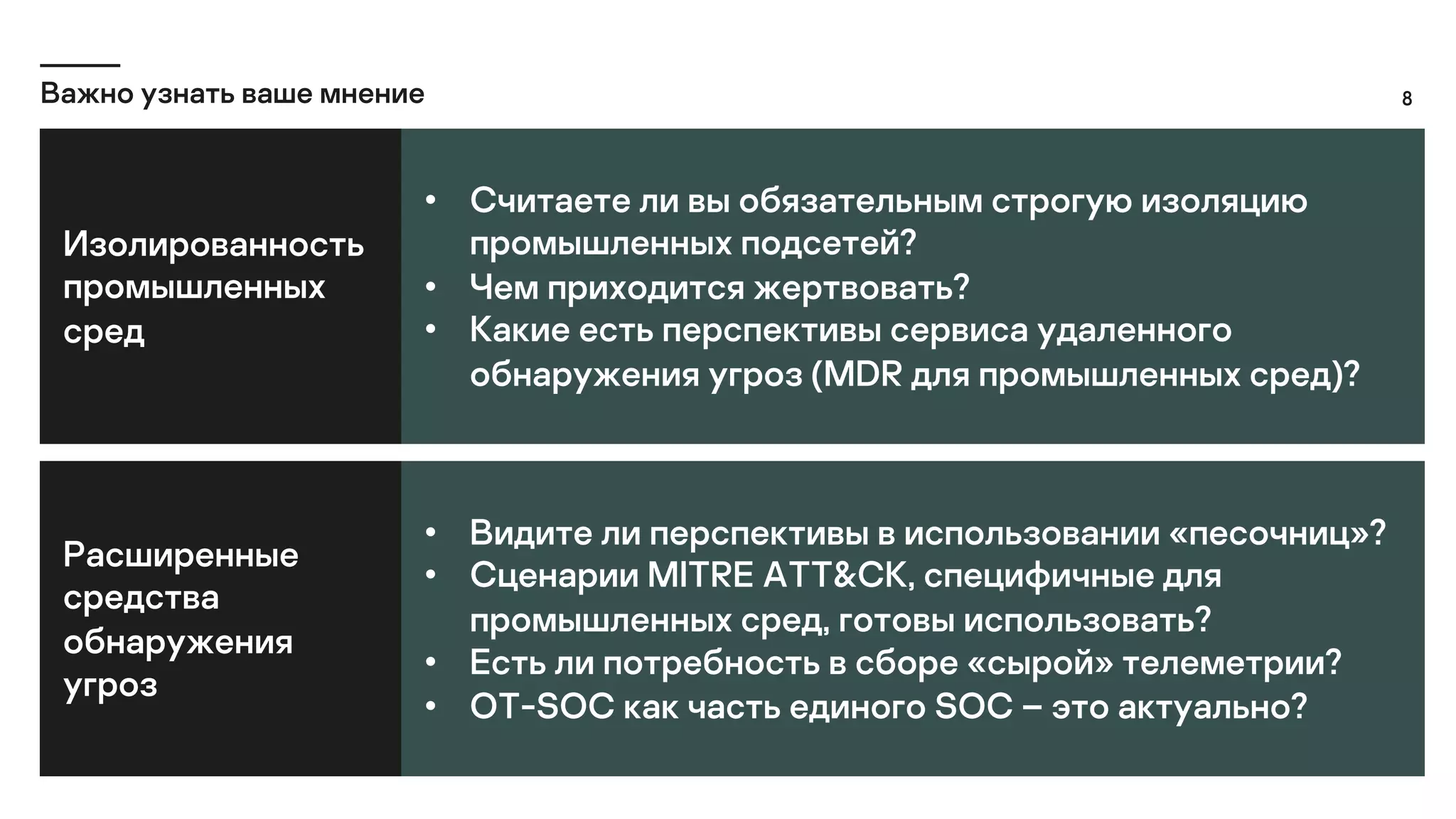 8
Важно узнать ваше мнение
Изолированность
промышленных
сред
• Считаете ли вы обязательным строгую изоляцию
промышленных подсетей?
• Чем приходится жертвовать?
• Какие есть перспективы сервиса удаленного
обнаружения угроз (MDR для промышленных сред)?
Расширенные
средства
обнаружения
угроз
• Видите ли перспективы в использовании «песочниц»?
• Сценарии MITRE ATT&CK, специфичные для
промышленных сред, готовы использовать?
• Есть ли потребность в сборе «сырой» телеметрии?
• OT-SOC как часть единого SOC – это актуально?
 