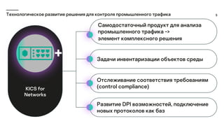 5
Технологическое развитие решения для контроля промышленного трафика
Самодостаточный продукт для анализа
промышленного трафика ->
элемент комплексного решения
Задачи инвентаризации объектов среды
Отслеживание соответствия требованиям
(control compliance)
Развитие DPI возможностей, подключение
новых протоколов как баз
KICS for
Networks
 