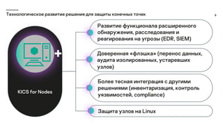 6
Технологическое развитие решения для защиты конечных точек
Развитие функционала расширенного
обнаружения, расследования и
реагирования на угрозы (EDR, SIEM)
Доверенная «флэшка» (перенос данных,
аудита изолированных, устаревших
узлов)
Более тесная интеграция с другими
решениями (инвентаризация, контроль
уязвимостей, compliance)
Защита узлов на Linux
KICS for Nodes
 