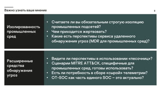 8
Важно узнать ваше мнение
Изолированность
промышленных
сред
• Считаете ли вы обязательным строгую изоляцию
промышленных подсетей?
• Чем приходится жертвовать?
• Какие есть перспективы сервиса удаленного
обнаружения угроз (MDR для промышленных сред)?
Расширенные
средства
обнаружения
угроз
• Видите ли перспективы в использовании «песочниц»?
• Сценарии MITRE ATT&CK, специфичные для
промышленных сред, готовы использовать?
• Есть ли потребность в сборе «сырой» телеметрии?
• OT-SOC как часть единого SOC – это актуально?
 