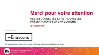 Étude 2020 / Les impacts de la pandémie
sur la communication numérique du secteur public
En partenariat avec
Merci pour votre attention
RESTEZ CONNECTÉS ET RETROUVEZ LES
PRÉSENTATIONS SUR CAP-COM.ORG
#capcomnet
Ici : Votre prénom et nom (en normal) • Adresse mail ou compte Twitter (en gras)
 