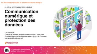Étude 2020 / Les impacts de la pandémie
sur la communication numérique du secteur public
13e Rencontres nationales de la communication numérique
Communication
numérique et
protection des
données
29 ET 30 SEPTEMBRE 2021 • PARIS
Loïc Larnicol
Chargé de mission protection des données / open data
Quimper Bretagne Occidentale (Ville & Agglo de Quimper)
loic.larnicol@quimper.bzh
#capcomnet
 