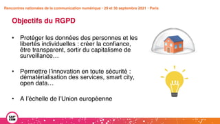 Étude 2020 / Les impacts de la pandémie
sur la communication numérique du secteur public
Objectifs du RGPD
• Protéger les données des personnes et les
libertés individuelles : créer la confiance,
être transparent, sortir du capitalisme de
surveillance…
• Permettre l’innovation en toute sécurité :
dématérialisation des services, smart city,
open data…
• A l’échelle de l’Union européenne
Rencontres nationales de la communication numérique • 29 et 30 septembre 2021 • Paris
 