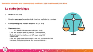 Étude 2020 / Les impacts de la pandémie
sur la communication numérique du secteur public
Le cadre juridique
• RGPD 25 mai 2018
• Directive e-privacy (protection de la vie privée sur l’internet / cookies)
• Loi informatique et libertés modifiée 20 juin 2018
• D’autres textes :
Loi pour la République numérique (2016),
Code des relations entre le public et l’administration,
Droit de la communication, droit à l’image, propriété
intellectuelle…
Code des collectivités territoriales, Code civil, Code de sécurité
intérieure, Code des postes et des communications…
Rencontres nationales de la communication numérique • 29 et 30 septembre 2021 • Paris
 