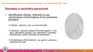Étude 2020 / Les impacts de la pandémie
sur la communication numérique du secteur public
Données à caractère personnel
• Identification directe, indirecte ou par
combinaison d’informations d’une personne
physique
à Directe : prénom, nom, e-mail nominatif…
à Indirecte : adresse, plaque d’immatriculation, n° de
sécu, identifiant, pseudo, voix, adresse IP, données
biométriques, photo, données de localisation…
à Combinaison d’informations : ex. genre + adresse +
membre d’un club
Rencontres nationales de la communication numérique • 29 et 30 septembre 2021 • Paris
 
