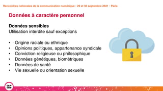 Étude 2020 / Les impacts de la pandémie
sur la communication numérique du secteur public
Données à caractère personnel
Données sensibles
Utilisation interdite sauf exceptions
• Origine raciale ou ethnique
• Opinions politiques, appartenance syndicale
• Conviction religieuse ou philosophique
• Données génétiques, biométriques
• Données de santé
• Vie sexuelle ou orientation sexuelle
Rencontres nationales de la communication numérique • 29 et 30 septembre 2021 • Paris
 